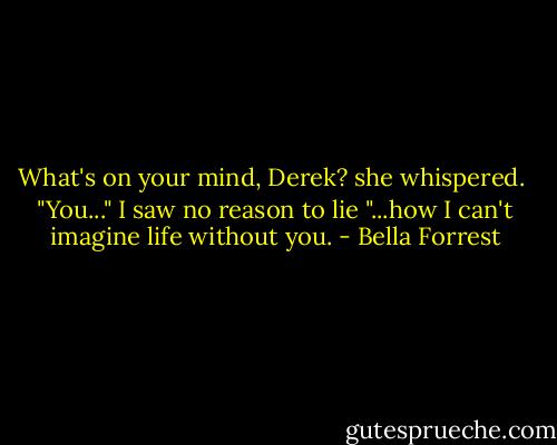 What's on your mind, Derek? she whispered.<br /><br />"You..." I saw no reason to lie "...how I can't imagine life without you. - Bella Forrest