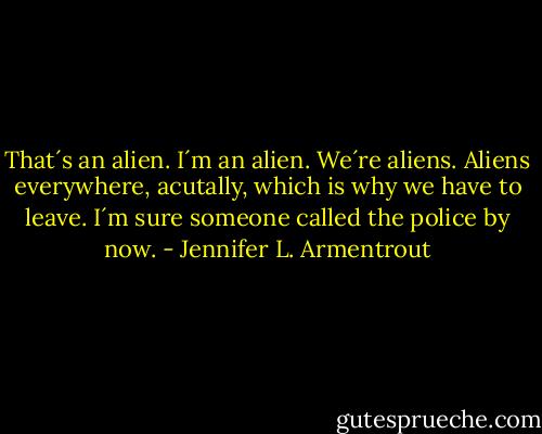 That´s an alien. I´m an alien. We´re aliens. Aliens everywhere, acutally, which is why we have to leave. I´m sure someone called the police by now. - Jennifer L. Armentrout