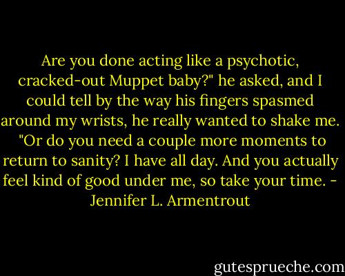 Are you done acting like a psychotic, cracked-out Muppet baby?" he asked, and I could tell by the way his fingers spasmed around my wrists, he really wanted to shake me. <br />"Or do you need a couple more moments to return to sanity? I have all day. And you actually feel kind of good under me, so take your time. - Jennifer L. Armentrout