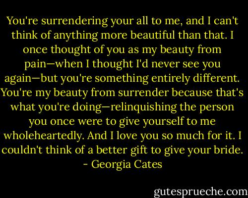You're surrendering your all to me, and I can't think of anything more beautiful than that. I once thought of you as my beauty from pain—when I thought I'd never see you again—but you're something entirely different. You're my beauty from surrender because that's what you're doing—relinquishing the person you once were to give yourself to me wholeheartedly. And I love you so much for it. I couldn't think of a better gift to give your bride. - Georgia Cates