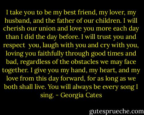 I take you to be my best friend, my lover, my husband, and the father of our children. I will cherish our union and love you more each day than I did the day before. I will trust you and respect <br />you, laugh with you and cry with you, loving you faithfully through good times and bad, regardless of the obstacles we may face together. I give you my hand, my heart, and my love from this day forward, for as long as we both shall live. You will always be every song I sing. - Georgia Cates