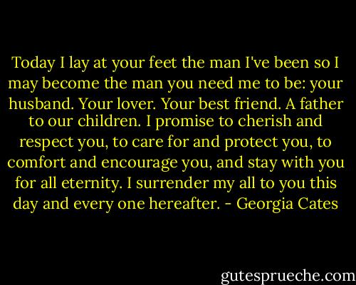 Today I lay at your feet the man I've been so I may become the man you need me to be: your husband. Your lover. Your best friend. A father to our children. I promise to cherish and respect you, to care for and protect you, to comfort and encourage you, and stay with you for all eternity. I surrender my all to you this day and every one hereafter. - Georgia Cates