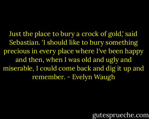 Just the place to bury a crock of gold,' said Sebastian. 'I should like to bury something precious in every place where I've been happy and then, when I was old and ugly and miserable, I could come back and dig it up and remember. - Evelyn Waugh