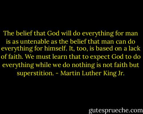 The belief that God will do everything for man is as untenable as the belief that man can do everything for himself. It, too, is based on a lack of faith. We must learn that to expect God to do everything while we do nothing is not faith but superstition. - Martin Luther King Jr.