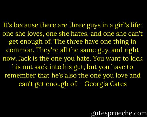 It's because there are three guys in a girl's life: one she loves, one she hates, and one she can't get enough of. The three have one thing in common. They're all the same guy, and right now, Jack is the one you hate. You want to kick his nut sack into his gut, but you have to remember that he's also the one you love and can't get enough of. - Georgia Cates