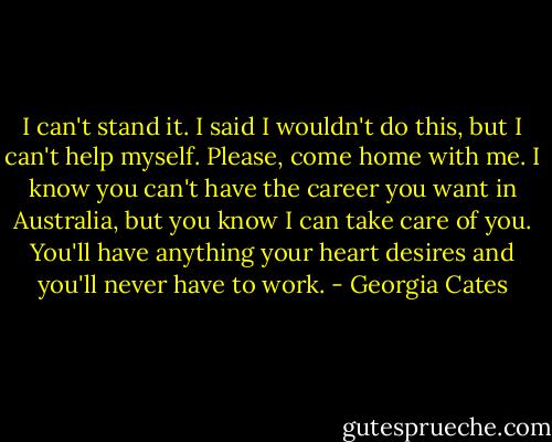 I can't stand it. I said I wouldn't do this, but I can't help myself. Please, come home with me. I know you can't have the career you want in Australia, but you know I can take care of you. You'll have anything your heart desires and you'll never have to work. - Georgia Cates
