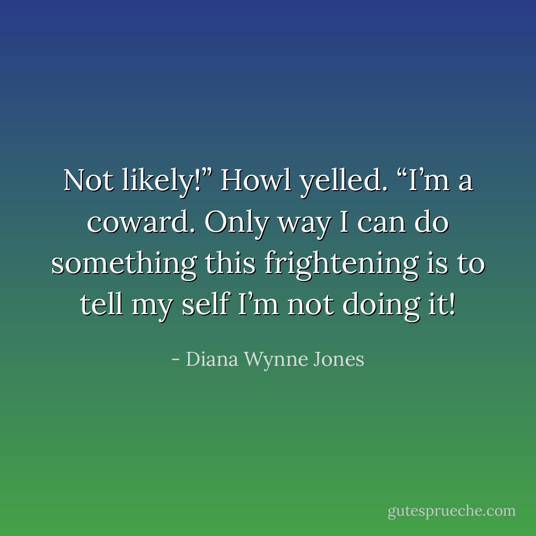 Not likely!” Howl yelled. “I’m a coward. Only way I can do something this frightening is to tell my self I’m not doing it! - Diana Wynne Jones