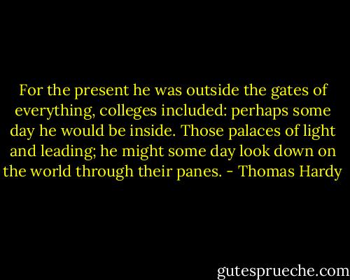 For the present he was outside the gates of everything, colleges included: perhaps some day he would be inside. Those palaces of light and leading; he might some day look down on the world through their panes. - Thomas Hardy