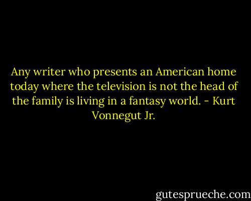 Any writer who presents an American home today where the television is not the head of the family is living in a fantasy world. - Kurt Vonnegut Jr.