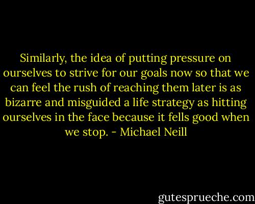 Similarly, the idea of putting pressure on ourselves to strive for our goals now so that we can feel the rush of reaching them later is as bizarre and misguided a life strategy as hitting ourselves in the face because it fells good when we stop. - Michael Neill