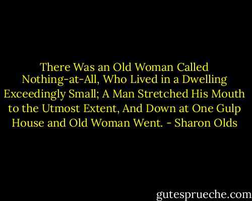 There Was an Old Woman Called Nothing-at-All,<br />Who Lived in a Dwelling Exceedingly Small;<br />A Man Stretched His Mouth to the Utmost Extent,<br />And Down at One Gulp House and Old Woman Went. - Sharon Olds