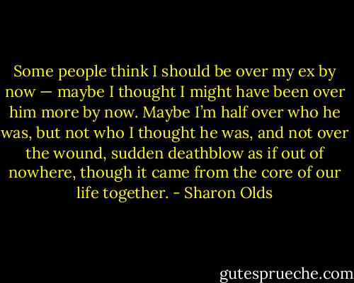 Some people think I should<br />be over my ex by now — maybe<br />I thought I might have been over him more<br />by now. Maybe I’m half over who he<br />was, but not who I thought he was, and not<br />over the wound, sudden deathblow<br />as if out of nowhere, though it came from the core<br />of our life together. - Sharon Olds
