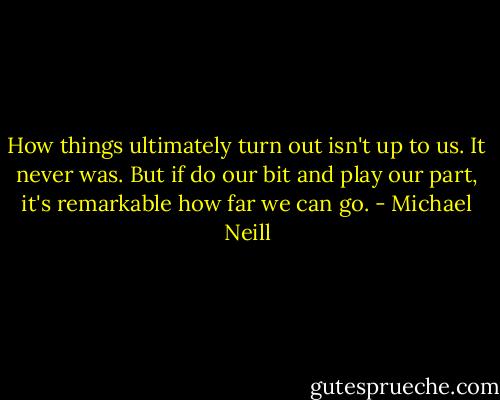 How things ultimately turn out isn't up to us. It never was. But if do our bit and play our part, it's remarkable how far we can go. - Michael Neill