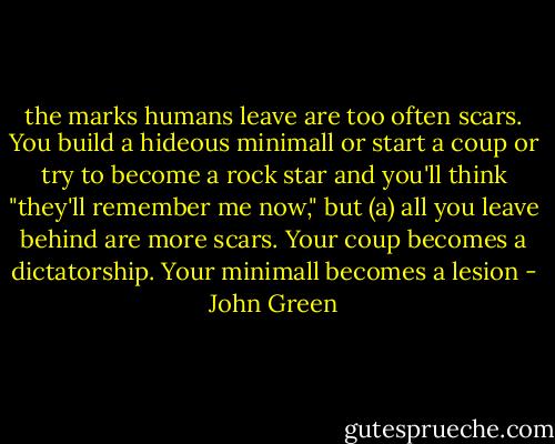 the marks humans leave are too often scars. You build a hideous minimall or start a coup or try to become a rock star and you'll think "they'll remember me now," but (a) all you leave behind are more scars. Your coup becomes a dictatorship. Your minimall becomes a lesion - John Green