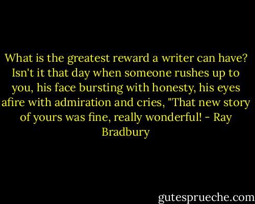 What is the greatest reward a writer can have? Isn't it that day when someone rushes up to you, his face bursting with honesty, his eyes afire with admiration and cries, "That new story of yours was fine, really wonderful! - Ray Bradbury