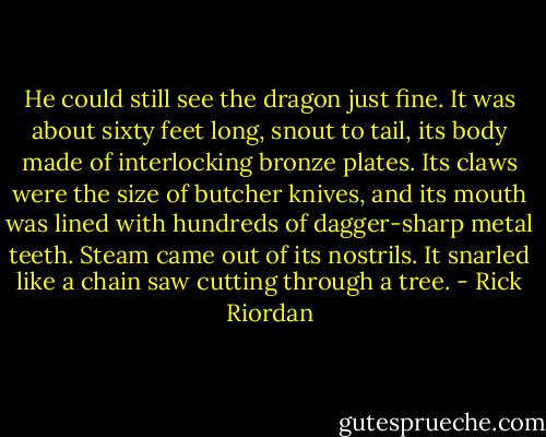 He could still see the dragon just fine. It was about sixty feet long, snout to tail, its body made of interlocking bronze plates. Its claws were the size of butcher knives, and its mouth was lined with hundreds of dagger-sharp metal teeth. Steam came out of its nostrils. It snarled like a chain saw cutting through a tree. - Rick Riordan