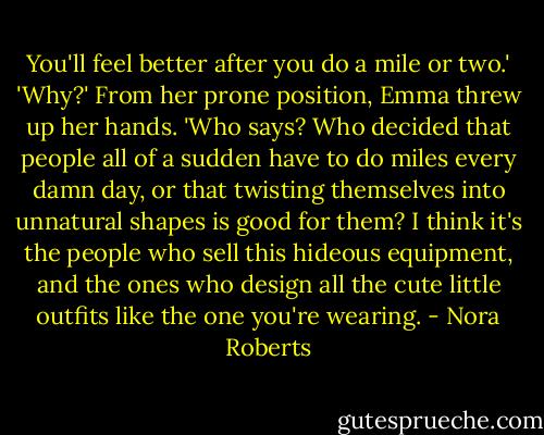 You'll feel better after you do a mile or two.'<br />'Why?' From her prone position, Emma threw up her hands. 'Who says? Who decided that people all of a sudden have to do miles every damn day, or that twisting themselves into unnatural shapes is good for them? I think it's the people who sell this hideous equipment, and the ones who design all the cute little outfits like the one you're wearing. - Nora Roberts