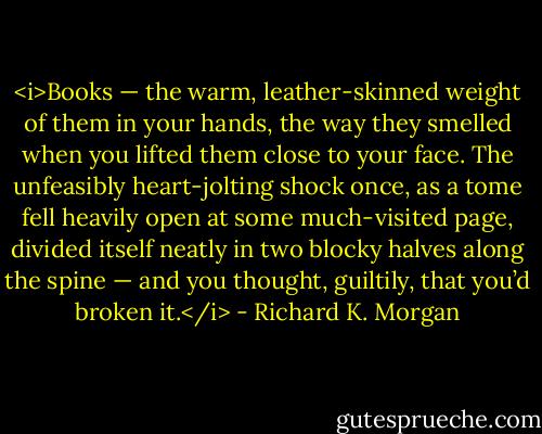<i>Books — the warm, leather-skinned weight of them in your hands, the way they smelled when you lifted them close to your face. The unfeasibly heart-jolting shock once, as a tome fell heavily open at some much-visited page, divided itself neatly in two blocky halves along the spine — and you thought, guiltily, that you’d broken it.</i> - Richard K. Morgan
