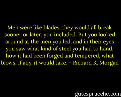 Men were like blades, they would all break sooner or later, you included. But you looked around at the men you led, and in their eyes you saw what kind of steel you had to hand, how it had been forged and tempered, what blows, if any, it would take. - Richard K. Morgan