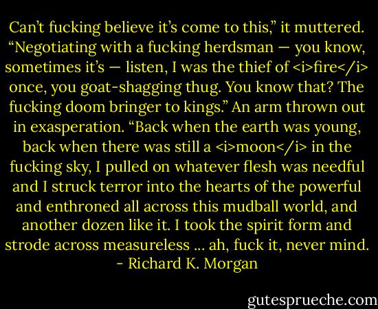 Can’t fucking believe it’s come to this,” it muttered. “Negotiating with a fucking herdsman — you know, sometimes it’s — listen, I was the thief of <i>fire</i> once, you goat-shagging thug. You know that? The fucking doom bringer to kings.” An arm thrown out in exasperation. “Back when the earth was young, back when there was still a <i>moon</i> in the fucking sky, I pulled on whatever flesh was needful and I struck terror into the hearts of the powerful and enthroned all across this mudball world, and another dozen like it. I took the spirit form and strode across measureless ... ah, fuck it, never mind. - Richard K. Morgan
