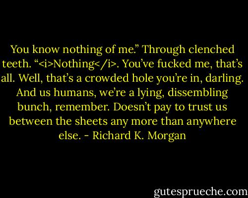 You know nothing of me.” Through clenched teeth. “<i>Nothing</i>. You’ve fucked me, that’s all. Well, that’s a crowded hole you’re in, darling. And us humans, we’re a lying, dissembling bunch, remember. Doesn’t pay to trust us between the sheets any more than anywhere else. - Richard K. Morgan