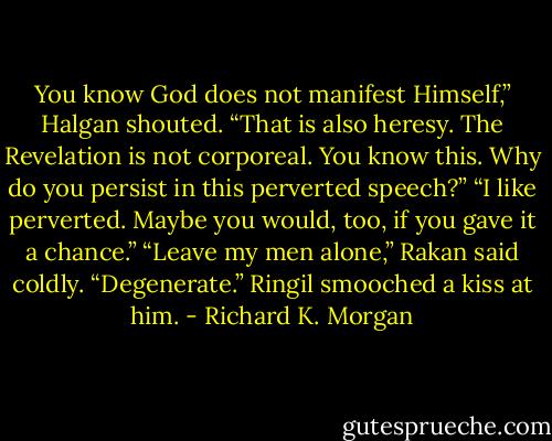You know God does not manifest Himself,” Halgan shouted. “That is also heresy. The Revelation is not corporeal. You know this. Why do you persist in this perverted speech?”<br />“I like perverted. Maybe you would, too, if you gave it a chance.”<br />“Leave my men alone,” Rakan said coldly. “Degenerate.”<br />Ringil smooched a kiss at him. - Richard K. Morgan