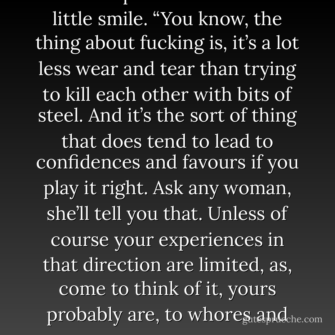 Well.” Ringil gave the Throne Eternal captain another brittle little smile. “You know, the thing about fucking is, it’s a lot less wear and tear than trying to kill each other with bits of steel. And it’s the sort of thing that does tend to lead to confidences and favours if you play it right. Ask any woman, she’ll tell you that. Unless of course your experiences in that direction are limited, as, come to think of it, yours probably are, to whores and rape. - Richard K. Morgan