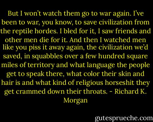 But I won’t watch them go to war again. I’ve been to war, you know, to save civilization from the reptile hordes. I bled for it, I saw friends and other men die for it. And then I watched men like you piss it away again, the civilization we’d saved, in squabbles over a few hundred square miles of territory and what language the people get to speak there, what color their skin and hair is and what kind of religious horseshit they get crammed down their throats. - Richard K. Morgan