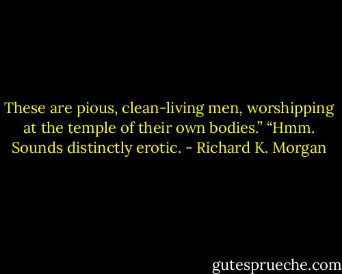 These are pious, clean-living men, worshipping at the temple of their own bodies.”<br />“Hmm. Sounds distinctly erotic. - Richard K. Morgan