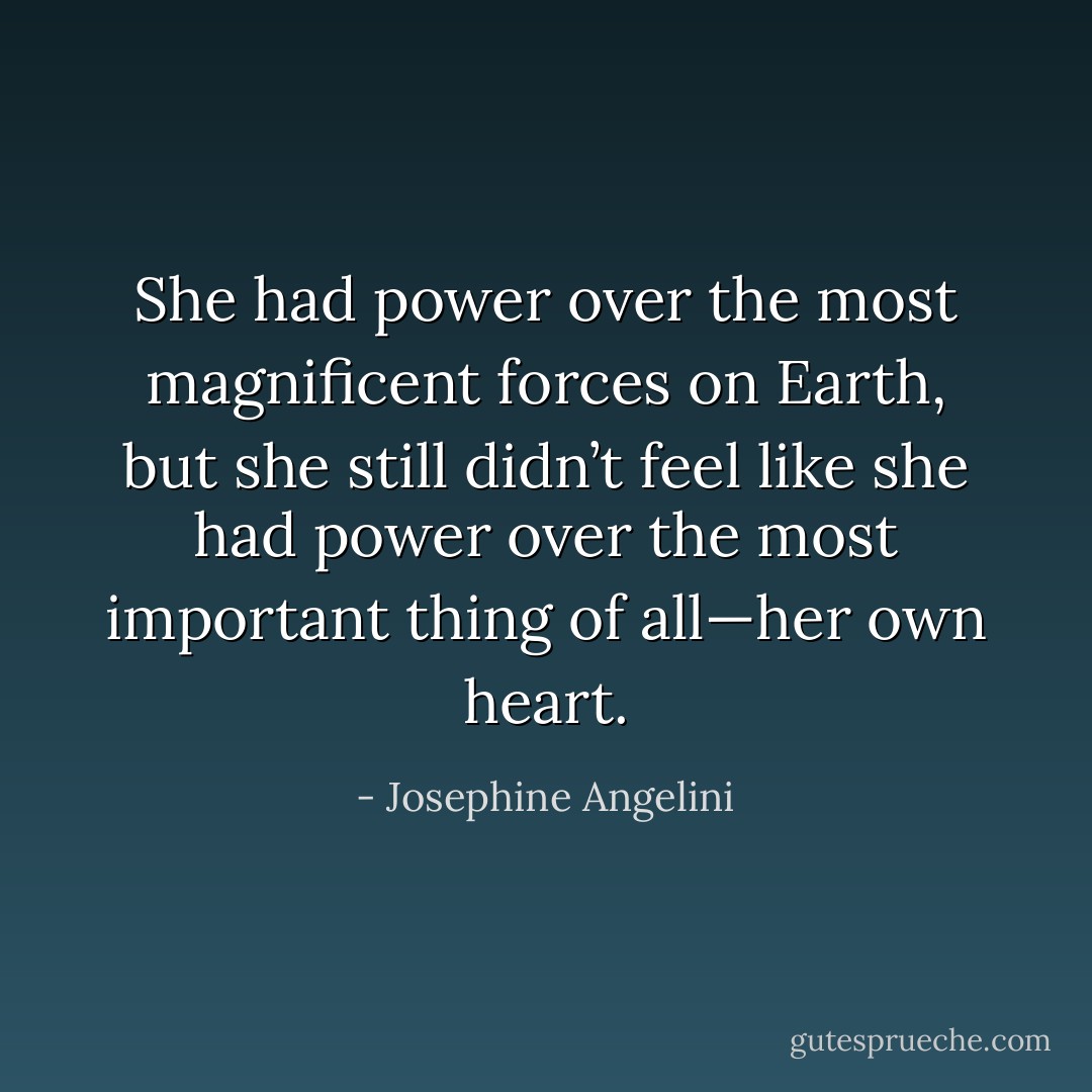 She had power over the most magnificent forces on Earth, but she still didn’t feel like she had power over the most important thing of all—her own heart. - Josephine Angelini