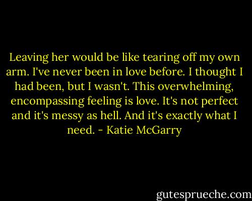 Leaving her would be like tearing off my own arm. I've never been in love before. I thought I had been, but I wasn't. This overwhelming, encompassing feeling is love. It's not perfect and it's messy as hell. And it's exactly what I need. - Katie McGarry