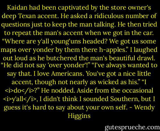 Kaidan had been captivated by the store owner's deep Texan accent. He asked a ridiculous number of questions just to keep the man talking. He then tried to repeat the man's accent when we got in the car. “Where are y'all young'uns headed? We got us some maps over yonder by them there h-apples.”<br />I laughed out loud as he butchered the man's beautiful drawl.<br />“He did not say 'over yonder'!”<br />“I've always wanted to say that. I love Americans. You've got a nice little accent, though not nearly as wicked as his.”<br />“I <i>do</i>?”<br />He nodded.<br />Aside from the occasional <i>y'all</i>, I didn't think I sounded Southern, but I guess it's hard to say about your own self. - Wendy Higgins