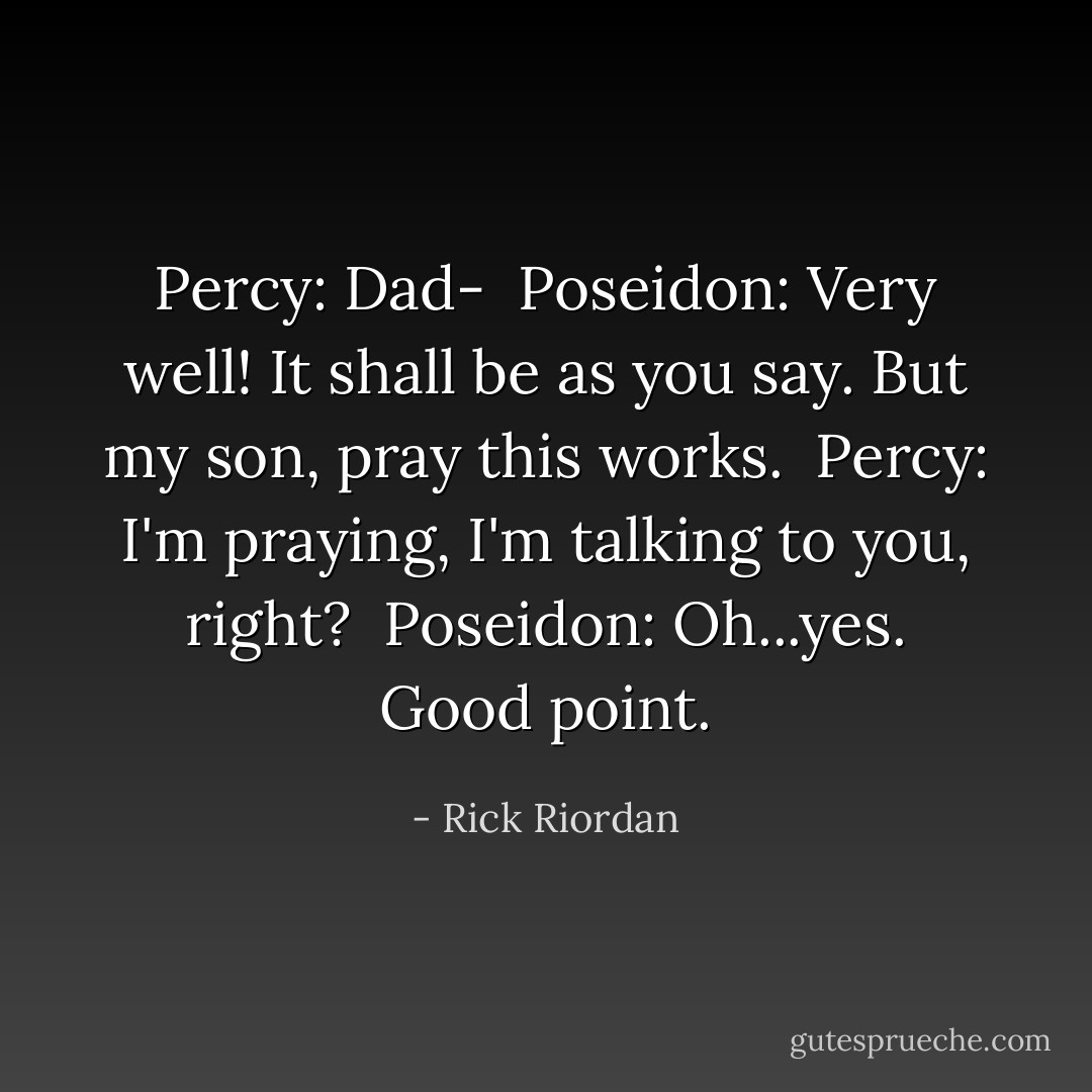 Percy: Dad-<br /><br />Poseidon: Very well! It shall be as you say. But my son, pray this works.<br /><br />Percy: I'm praying, I'm talking to you, right?<br /><br />Poseidon: Oh...yes. Good point. - Rick Riordan