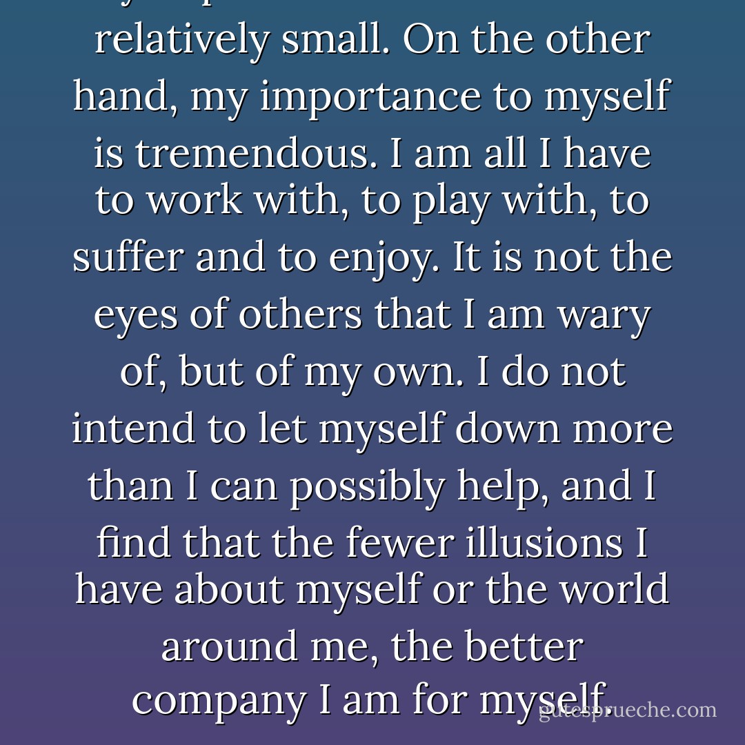 My importance to the world is relatively small. On the other hand, my importance to myself is tremendous. I am all I have to work with, to play with, to suffer and to enjoy. It is not the eyes of others that I am wary of, but of my own. I do not intend to let myself down more than I can possibly help, and I find that the fewer illusions I have about myself or the world around me, the better company I am for myself. - Noël Coward