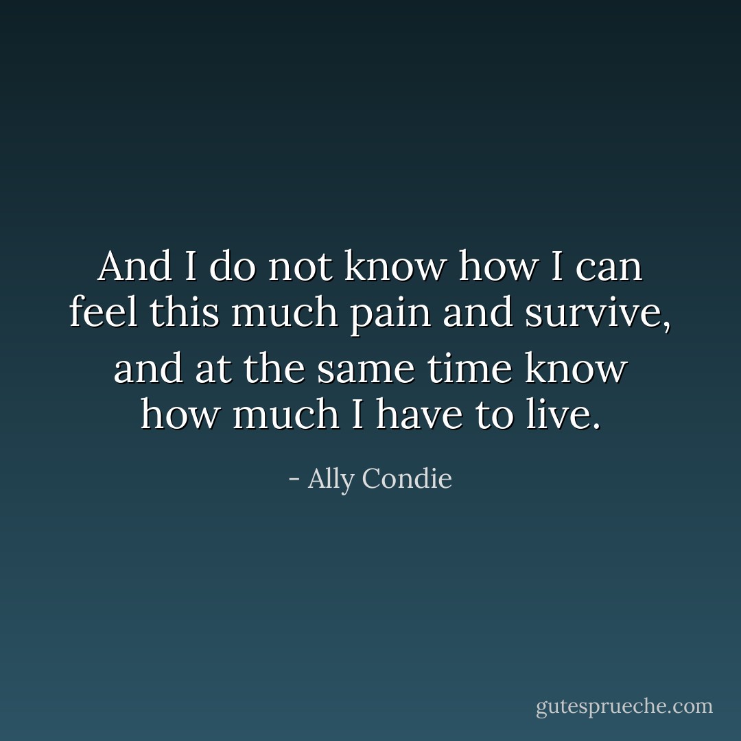 And I do not know how I can feel this much pain and survive, and at the same time know how much I have to live. - Ally Condie