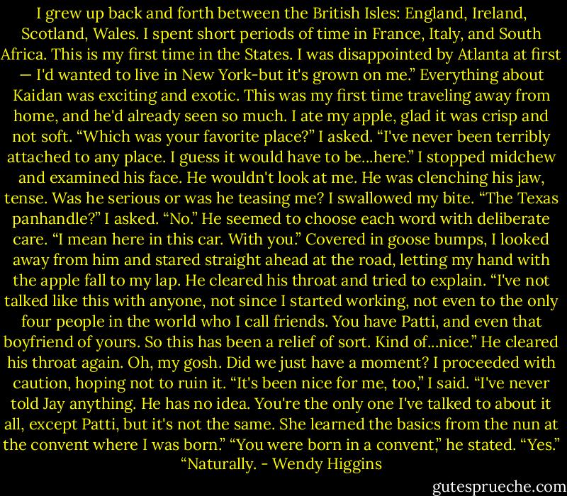 I grew up back and forth between the British Isles: England, Ireland, Scotland, Wales. I spent short periods of time in France, Italy, and South Africa. This is my first time in the States. I was disappointed by Atlanta at first — I'd wanted to live in New York-but it's grown on me.”<br />Everything about Kaidan was exciting and exotic. This was my first time traveling away from home, and he'd already seen so much. I ate my apple, glad it was crisp and not soft.<br />“Which was your favorite place?” I asked.<br />“I've never been terribly attached to any place. I guess it would have to be...here.”<br />I stopped midchew and examined his face. He wouldn't look at me. He was clenching his jaw, tense. Was he serious or was he teasing me? I swallowed my bite.<br />“The Texas panhandle?” I asked.<br />“No.” He seemed to choose each word with deliberate care. “I mean here in this car. With you.”<br />Covered in goose bumps, I looked away from him and stared straight ahead at the road, letting my hand with the apple fall to my lap.<br />He cleared his throat and tried to explain. “I've not talked like this with anyone, not since I started working, not even to the only four people in the world who I call friends. You have Patti, and even that boyfriend of yours. So this has been a relief of sort. Kind of...nice.” He cleared his throat again.<br />Oh, my gosh. Did we just have a moment? I proceeded with caution, hoping not to ruin it.<br />“It's been nice for me, too,” I said. “I've never told Jay anything. He has no idea. You're the only one I've talked to about it all, except Patti, but it's not the same. She learned the basics from the nun at the convent where I was born.”<br />“You were born in a convent,” he stated.<br />“Yes.”<br />“Naturally. - Wendy Higgins