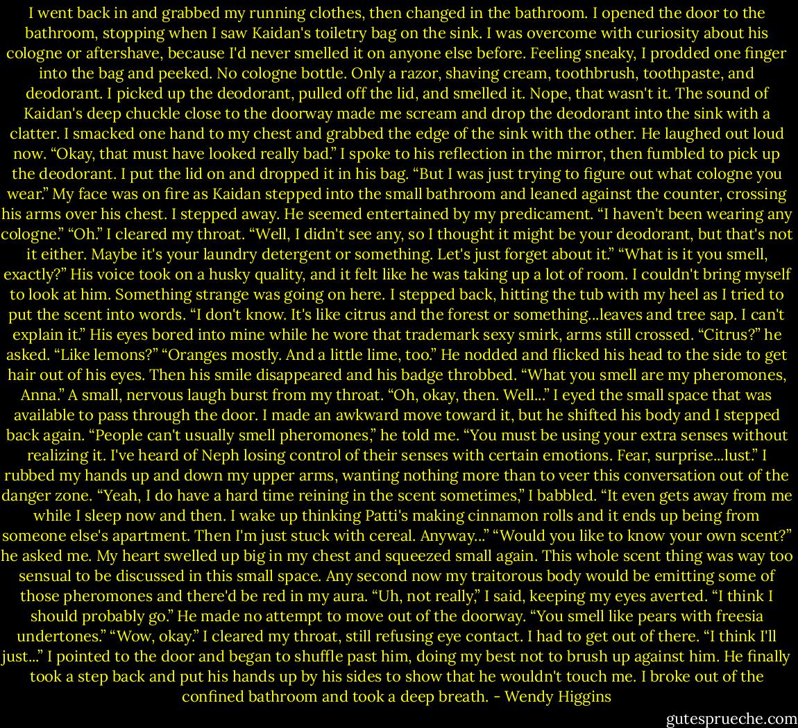 I went back in and grabbed my running clothes, then changed in the bathroom. I opened the door to the bathroom, stopping when I saw Kaidan's toiletry bag on the sink. I was overcome with curiosity about his cologne or aftershave, because I'd never smelled it on anyone else before. Feeling sneaky, I prodded one finger into the bag and peeked. No cologne bottle. Only a razor, shaving cream, toothbrush, toothpaste, and deodorant. I picked up the deodorant, pulled off the lid, and smelled it. Nope, that wasn't it.<br />The sound of Kaidan's deep chuckle close to the doorway made me scream and drop the deodorant into the sink with a clatter. I smacked one hand to my chest and grabbed the edge of the sink with the other. He laughed out loud now.<br />“Okay, that must have looked really bad.” I spoke to his reflection in the mirror, then fumbled to pick up the deodorant. I put the lid on and dropped it in his bag. “But I was just trying to figure out what cologne you wear.”<br />My face was on fire as Kaidan stepped into the small bathroom and leaned against the counter, crossing his arms over his chest. I stepped away. He seemed entertained by my predicament.<br />“I haven't been wearing any cologne.”<br />“Oh.” I cleared my throat. “Well, I didn't see any, so I thought it might be your deodorant, but that's not it either. Maybe it's your laundry detergent or something. Let's just forget about it.”<br />“What is it you smell, exactly?” His voice took on a husky quality, and it felt like he was taking up a lot of room. I couldn't bring myself to look at him. Something strange was going on here. I stepped back, hitting the tub with my heel as I tried to put the scent into words.<br />“I don't know. It's like citrus and the forest or something...leaves and tree sap. I can't explain it.”<br />His eyes bored into mine while he wore that trademark sexy smirk, arms still crossed.<br />“Citrus?” he asked. “Like lemons?”<br />“Oranges mostly. And a little lime, too.”<br />He nodded and flicked his head to the side to get hair out of his eyes. Then his smile disappeared and his badge throbbed.<br />“What you smell are my pheromones, Anna.”<br />A small, nervous laugh burst from my throat.<br />“Oh, okay, then. Well...” I eyed the small space that was available to pass through the door. I made an awkward move toward it, but he shifted his body and I stepped back again.<br />“People can't usually smell pheromones,” he told me. “You must be using your extra senses without realizing it. I've heard of Neph losing control of their senses with certain emotions. Fear, surprise...lust.”<br />I rubbed my hands up and down my upper arms, wanting nothing more than to veer this conversation out of the danger zone.<br />“Yeah, I do have a hard time reining in the scent sometimes,” I babbled. “It even gets away from me while I sleep now and then. I wake up thinking Patti's making cinnamon rolls and it ends up being from someone else's apartment. Then I'm just stuck with cereal. Anyway...”<br />“Would you like to know your own scent?” he asked me.<br />My heart swelled up big in my chest and squeezed small again. This whole scent thing was way too sensual to be discussed in this small space. Any second now my traitorous body would be emitting some of those pheromones and there'd be red in my aura.<br />“Uh, not really,” I said, keeping my eyes averted. “I think I should probably go.”<br />He made no attempt to move out of the doorway.<br />“You smell like pears with freesia undertones.”<br />“Wow, okay.” I cleared my throat, still refusing eye contact. I had to get out of there. “I think I'll just...” I pointed to the door and began to shuffle past him, doing my best not to brush up against him. He finally took a step back and put his hands up by his sides to show that he wouldn't touch me. I broke out of the confined bathroom and took a deep breath. - Wendy Higgins
