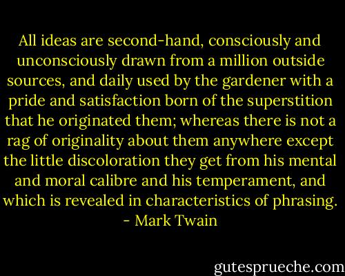 All ideas are second-hand, consciously and unconsciously drawn from a million outside sources, and daily used by the gardener with a pride and satisfaction born of the superstition that he originated them; whereas there is not a rag of originality about them anywhere except the little discoloration they get from his mental and moral calibre and his temperament, and which is revealed in characteristics of phrasing. - Mark Twain
