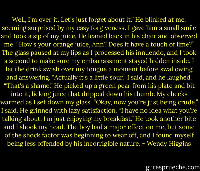 Well, I'm over it. Let's just forget about it.”<br />He blinked at me, seeming surprised by my easy forgiveness. I gave him a small smile and took a sip of my juice. He leaned back in his chair and observed me.<br />“How's your orange juice, Ann? Does it have a touch of lime?”<br />The glass paused at my lips as I processed his innuendo, and I took a second to make sure my embarrassment stayed hidden inside. I let the drink swish over my tongue a moment before swallowing and answering.<br />“Actually it's a little sour,” I said, and he laughed.<br />“That's a shame.” He picked up a green pear from his plate and bit into it, licking juice that dripped down his thumb. My cheeks warmed as I set down my glass.<br />“Okay, now you're just being crude,” I said.<br />He grinned with lazy satisfaction.<br />“I have no idea what you're talking about. I'm just enjoying my breakfast.” He took another bite and I shook my head. The boy had a major effect on me, but some of the shock factor was beginning to wear off, and I found myself being less offended by his incorrigible nature. - Wendy Higgins