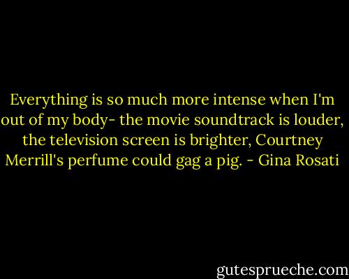 Everything is so much more intense when I'm out of my body- the movie soundtrack is louder, the television screen is brighter, Courtney Merrill's perfume could gag a pig. - Gina Rosati