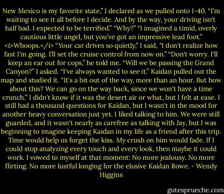 New Mexico is my favorite state,” I declared as we pulled onto I-40.<br />“I'm waiting to see it all before I decide. And by the way, your driving isn't half bad. I expected to be terrified.”<br />“Why?”<br />“I imagined a timid, overly cautious little angel, but you've got an impressive lead foot.”<br /><i>Whoops.</i><br />“Your car drives so quietly,” I said, "I don't realize how fast I'm going. I'll set the cruise control from now on.”<br />“Don't worry. I'll keep an ear out for cops,” he told me.<br />“Will we be passing the Grand Canyon?” I asked. “I've always wanted to see it.”<br />Kaidan pulled out the map and studied it.<br />“It's a bit out of the way, more than an hour. But how about this? We can go on the way back, since we won't have a time crunch.”<br />I didn't know if it was the desert air or what, but I felt at ease. I still had a thousand questions for Kaidan, but I wasn't in the mood for another heavy conversation just yet. I liked talking to him. We were still guarded, and it wasn't nearly as carefree as talking with Jay, but I was beginning to imagine keeping Kaidan in my life as a friend after this trip. Time would help us forget the kiss. My crush on him would fade. If I could stop analyzing every touch and every look, then maybe it could work. I vowed to myself at that moment: No more jealousy. No more flirting. No more lustful longing for the elusive Kaidan Rowe. - Wendy Higgins