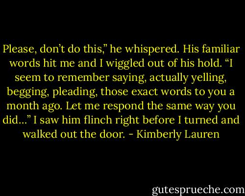 Please, don’t do this,” he whispered. His familiar words hit me and I wiggled out of his hold. “I seem to remember saying, actually yelling, begging, pleading, those exact words to you a month ago. Let me respond the same way you did…” I saw him flinch right before I turned and walked out the door. - Kimberly Lauren