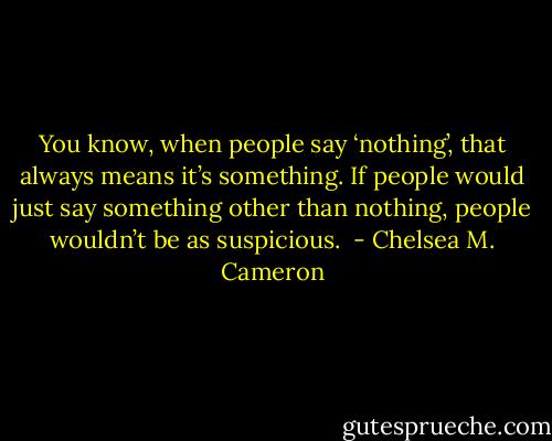 You know, when people say ‘nothing’, that always means it’s something. If people would just say something other than nothing, people wouldn’t be as suspicious.  - Chelsea M. Cameron