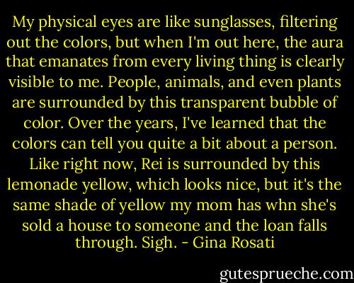 My physical eyes are like sunglasses, filtering out the colors, but when I'm out here, the aura that emanates from every living thing is clearly visible to me. People, animals, and even plants are surrounded by this transparent bubble of color. Over the years, I've learned that the colors can tell you quite a bit about a person. Like right now, Rei is surrounded by this lemonade yellow, which looks nice, but it's the same shade of yellow my mom has whn she's sold a house to someone and the loan falls through.<br />Sigh. - Gina Rosati