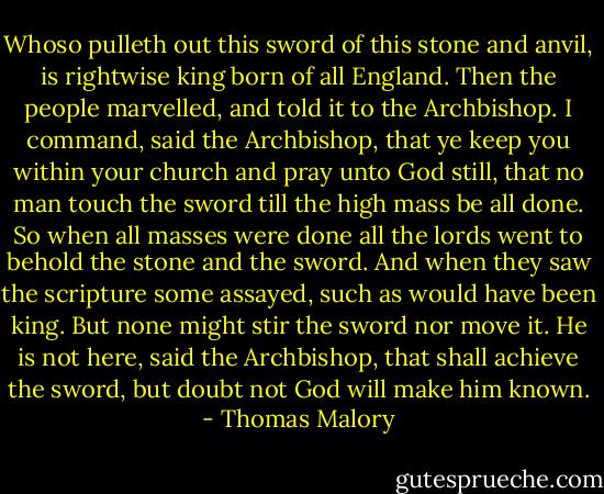 Whoso pulleth out this sword of this stone and anvil, is rightwise king born of all England. Then the people marvelled, and told it to the Archbishop. I command, said the Archbishop, that ye keep you within your church and pray unto God still, that no man touch the sword till the high mass be all done. So when all masses were done all the lords went to behold the stone and the sword. And when they saw the scripture some assayed, such as would have been king. But none might stir the sword nor move it. He is not here, said the Archbishop, that shall achieve the sword, but doubt not God will make him known. - Thomas Malory
