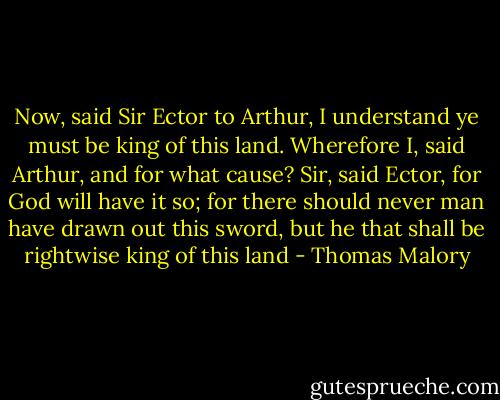 Now, said Sir Ector to Arthur, I understand ye must be king of this land. Wherefore I, said Arthur, and for what cause? Sir, said Ector, for God will have it so; for there should never man have drawn out this sword, but he that shall be rightwise king of this land - Thomas Malory