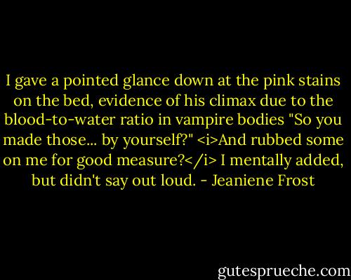 I gave a pointed glance down at the pink stains on the bed, evidence of his climax due to the blood-to-water ratio in vampire bodies "So you made those... by yourself?" <i>And rubbed some on me for good measure?</i> I mentally added, but didn't say out loud. - Jeaniene Frost