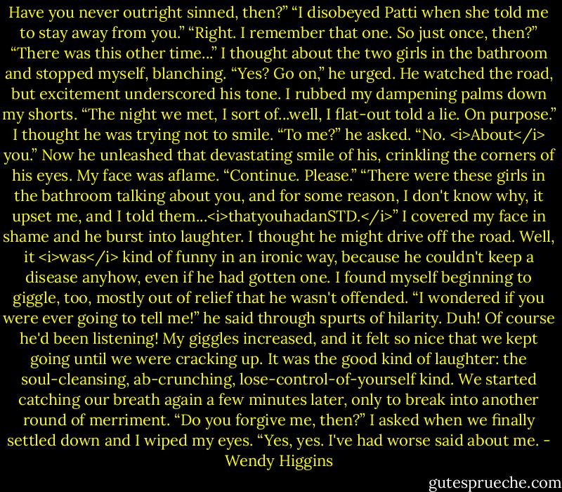 Have you never outright sinned, then?”<br />“I disobeyed Patti when she told me to stay away from you.”<br />“Right. I remember that one. So just once, then?”<br />“There was this other time...” I thought about the two girls in the bathroom and stopped myself, blanching.<br />“Yes? Go on,” he urged.<br />He watched the road, but excitement underscored his tone. I rubbed my dampening palms down my shorts.<br />“The night we met, I sort of...well, I flat-out told a lie. On purpose.”<br />I thought he was trying not to smile.<br />“To me?” he asked.<br />“No. <i>About</i> you.”<br />Now he unleashed that devastating smile of his, crinkling the corners of his eyes. My face was aflame.<br />“Continue. Please.”<br />“There were these girls in the bathroom talking about you, and for some reason, I don't know why, it upset me, and I told them...<i>thatyouhadanSTD.</i>”<br />I covered my face in shame and he burst into laughter. I thought he might drive off the road.<br />Well, it <i>was</i> kind of funny in an ironic way, because he couldn't keep a disease anyhow, even if he had gotten one. I found myself beginning to giggle, too, mostly out of relief that he wasn't offended.<br />“I wondered if you were ever going to tell me!” he said through spurts of hilarity.<br />Duh! Of course he'd been listening! My giggles increased, and it felt so nice that we kept going until we were cracking up. It was the good kind of laughter: the soul-cleansing, ab-crunching, lose-control-of-yourself kind.<br />We started catching our breath again a few minutes later, only to break into another round of merriment.<br />“Do you forgive me, then?” I asked when we finally settled down and I wiped my eyes.<br />“Yes, yes. I've had worse said about me. - Wendy Higgins