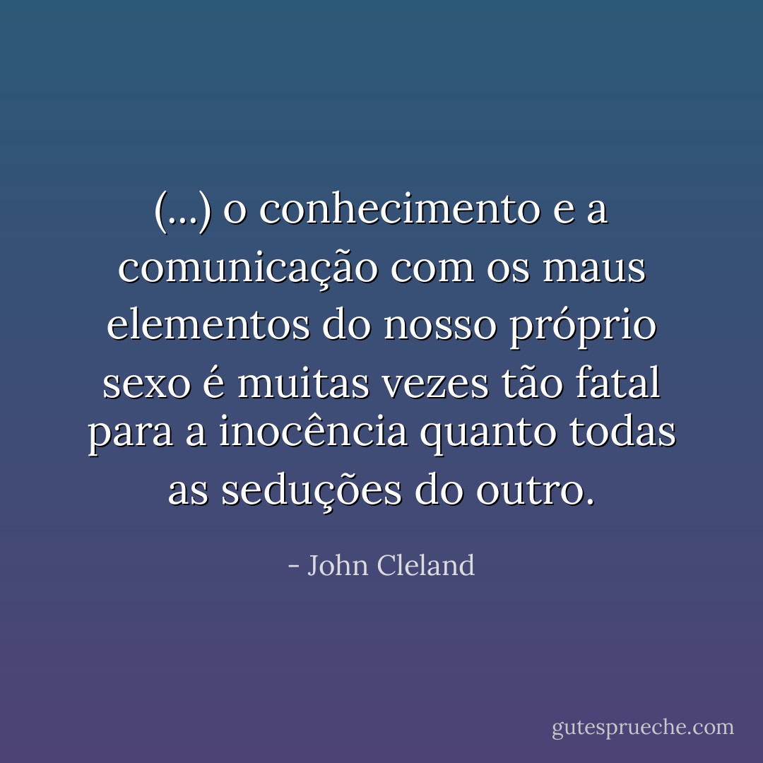 (...) o conhecimento e a comunicação com os maus elementos do nosso próprio sexo é muitas vezes tão fatal para a inocência quanto todas as seduções do outro. - John Cleland