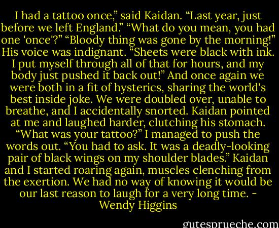 I had a tattoo once,” said Kaidan. “Last year, just before we left England.”<br />“What do you mean, you had one 'once'?”<br />“Bloody thing was gone by the morning!” His voice was indignant. “Sheets were black with ink. I put myself through all of that for hours, and my body just pushed it back out!”<br />And once again we were both in a fit of hysterics, sharing the world's best inside joke. We were doubled over, unable to breathe, and I accidentally snorted. Kaidan pointed at me and laughed harder, clutching his stomach.<br />“What was your tattoo?” I managed to push the words out.<br />“You had to ask. It was a deadly-looking pair of black wings on my shoulder blades.”<br />Kaidan and I started roaring again, muscles clenching from the exertion.<br />We had no way of knowing it would be our last reason to laugh for a very long time. - Wendy Higgins